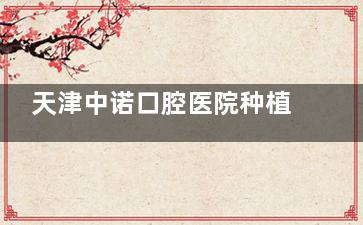 天津中诺口腔医院种植牙价目表2025版刚更新：单颗2595元起|半口18000元起种植体类型多质量好
